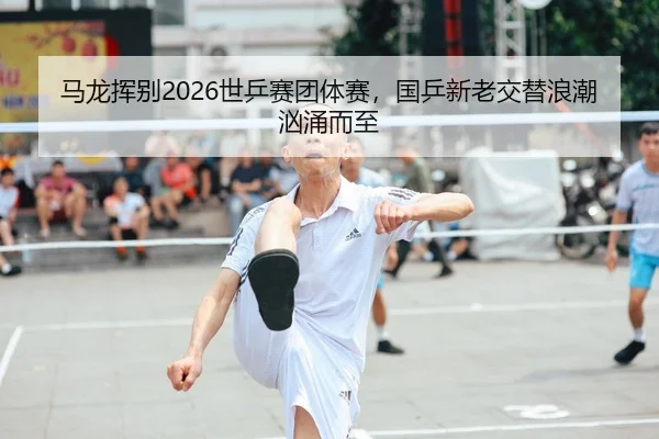 马龙挥别2026世乒赛团体赛，国乒新老交替浪潮汹涌而至