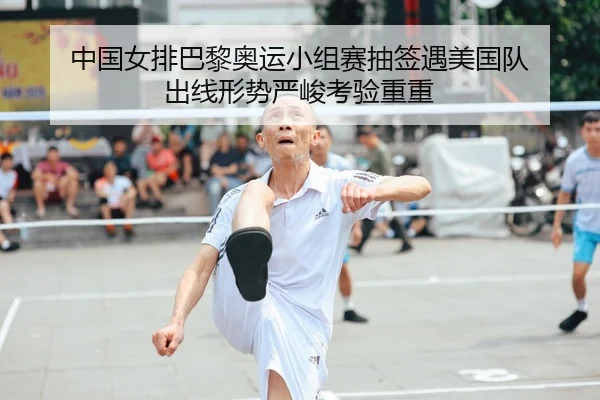 中国女排巴黎奥运小组赛抽签遇美国队 出线形势严峻考验重重
