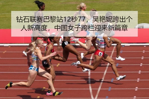 钻石联赛巴黎站12秒77，吴艳妮跨出个人新高度，中国女子跨栏迎来新篇章